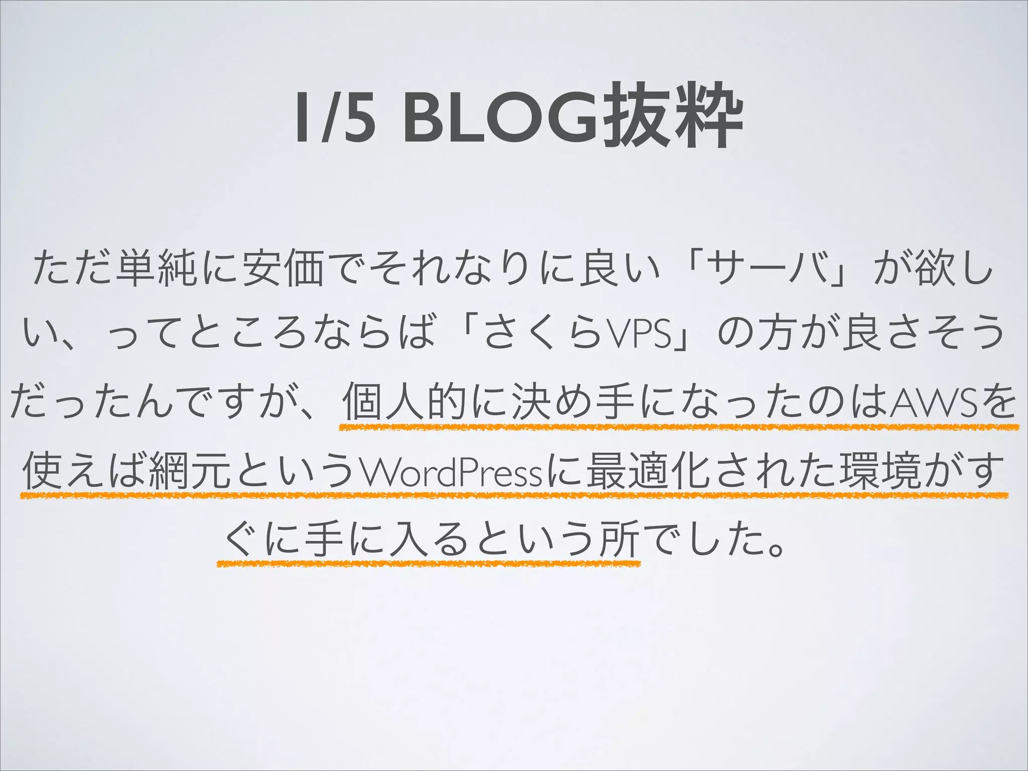 1/5 BLOG抜粋
ただ単純に安価でそれなりに良い「サーバ」が欲し
い、ってところならば「さくらVPS」の方が良さそう
だったんですが、個人的に決め手になったのはAWSを
使えば網元というWordPressに最適化された環境がす
ぐに手に入るという所でした。

 