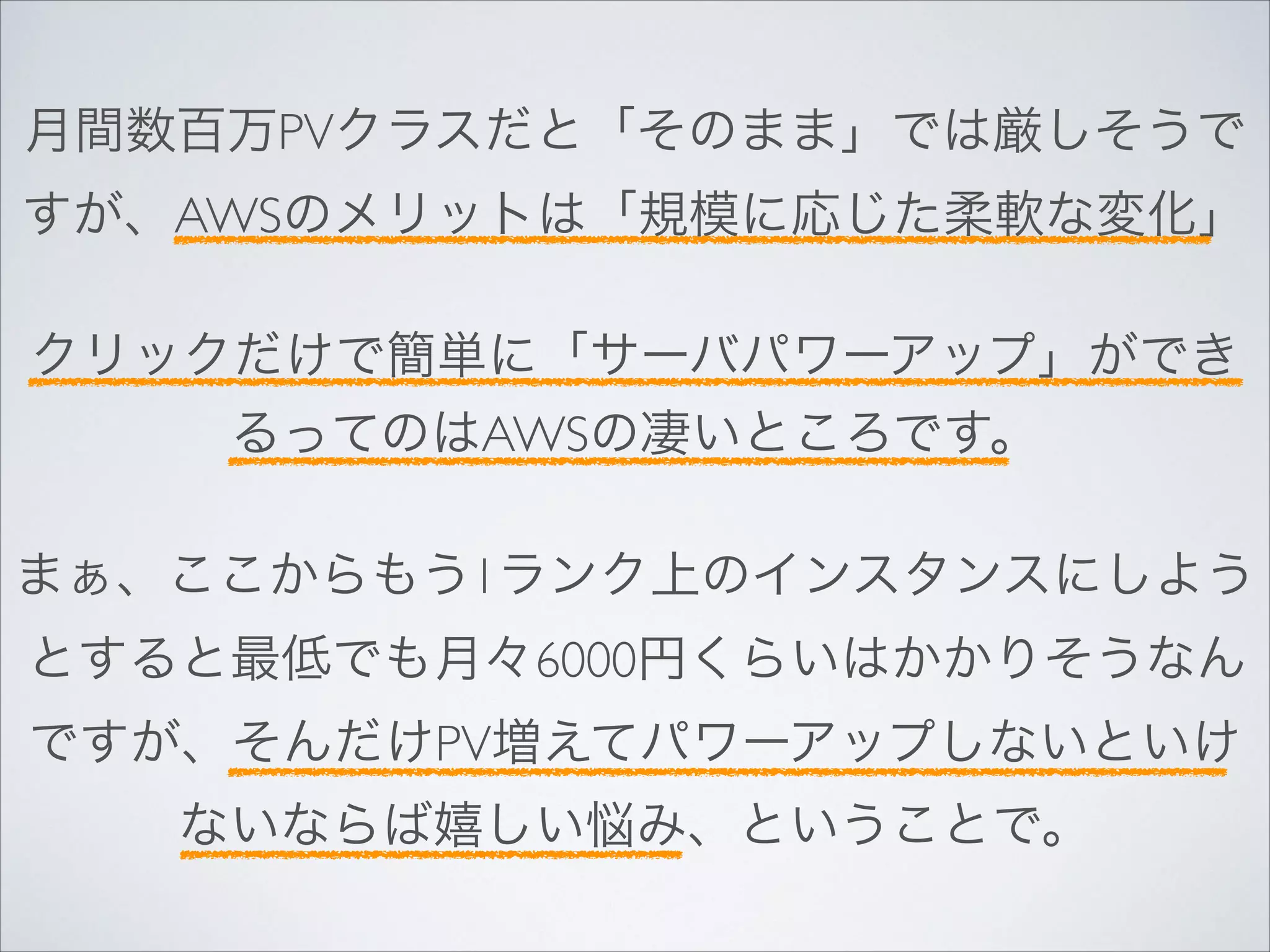 月間数百万PVクラスだと「そのまま」では厳しそうで
すが、AWSのメリットは「規模に応じた柔軟な変化」	

!

クリックだけで簡単に「サーバパワーアップ」ができ
るってのはAWSの凄いところです。	

!

まぁ、ここからもう1ランク上のインスタンスにしよう
とすると最低でも月々6000円くらいはかかりそうなん
ですが、そんだけPV増えてパワーアップしないといけ
ないならば嬉しい悩み、ということで。

 