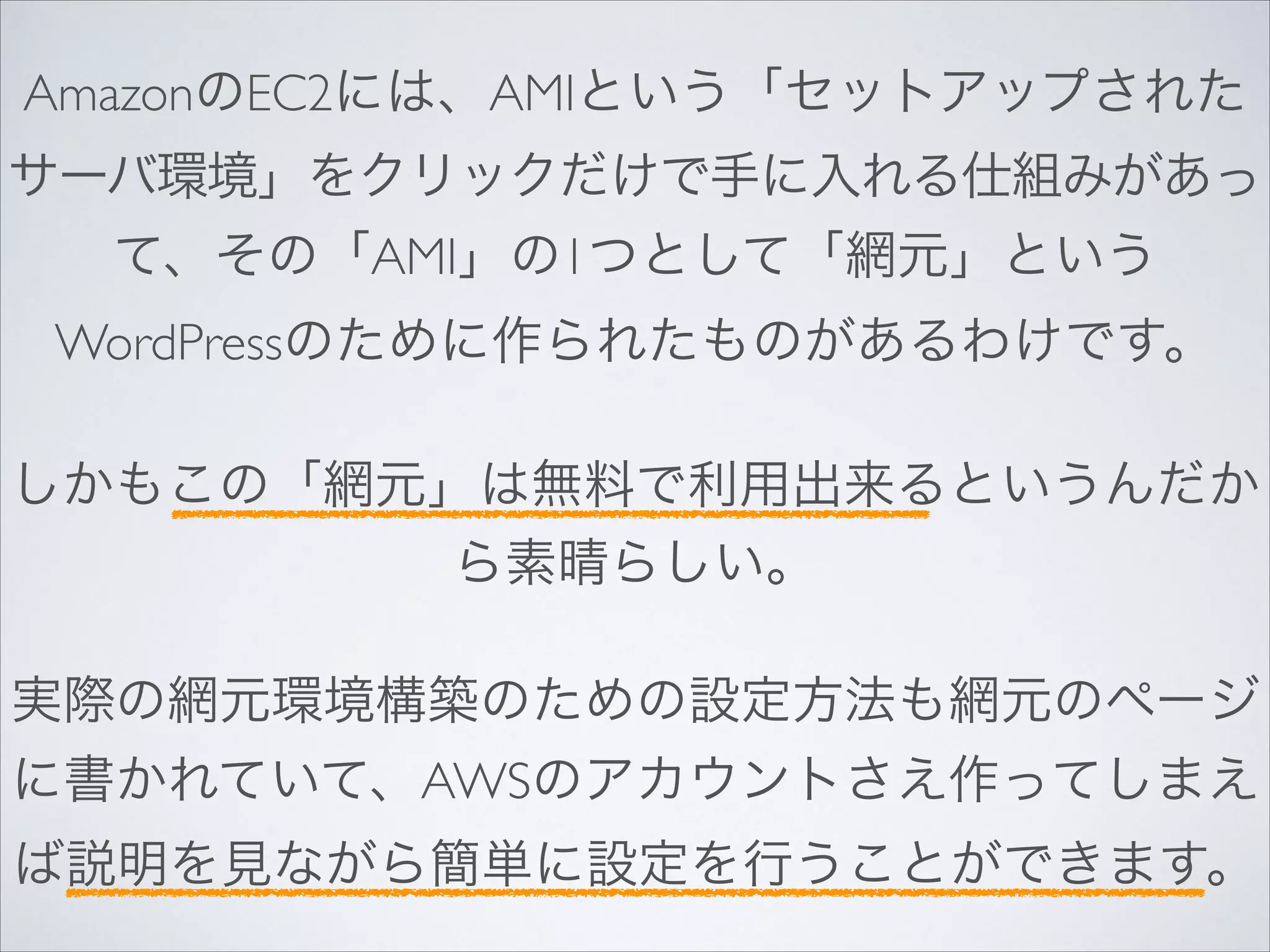 AmazonのEC2には、AMIという「セットアップされた
サーバ環境」をクリックだけで手に入れる仕組みがあっ
て、その「AMI」の1つとして「網元」という
WordPressのために作られたものがあるわけです。	

!

しかもこの「網元」は無料で利用出来るというんだか
ら素晴らしい。	

!

実際の網元環境構築のための設定方法も網元のページ
に書かれていて、AWSのアカウントさえ作ってしまえ
ば説明を見ながら簡単に設定を行うことができます。

 