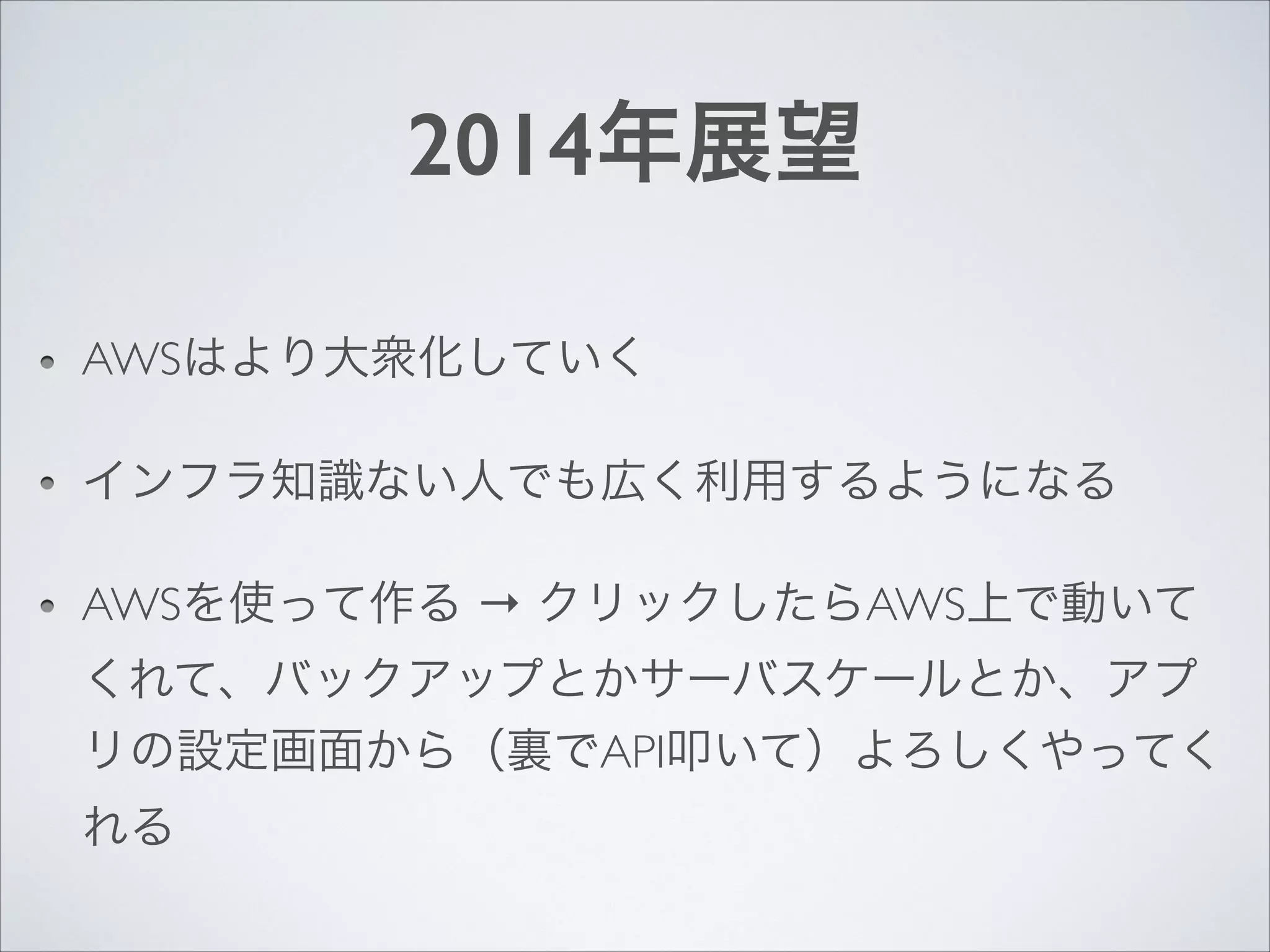 2014年展望
AWSはより大衆化していく	

インフラ知識ない人でも広く利用するようになる	

AWSを使って作る → クリックしたらAWS上で動いて
くれて、バックアップとかサーバスケールとか、アプ
リの設定画面から（裏でAPI叩いて）よろしくやってく
れる

 
