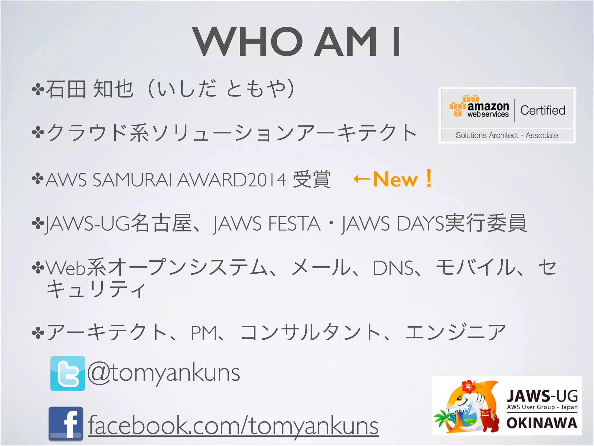 WHO AM I
✤石田

知也（いしだ ともや）	


✤クラウド系ソリューションアーキテクト	

✤ AWS

SAMURAI AWARD2014 受賞 ←New！	


✤JAWS-UG名古屋、JAWS

FESTA・JAWS DAYS実行委員	


✤Web系オープンシステム、メール、DNS、モバイル、セ

キュリティ	


✤アーキテクト、PM、コンサルタント、エンジニア

@tomyankuns	

facebook.com/tomyankuns

 