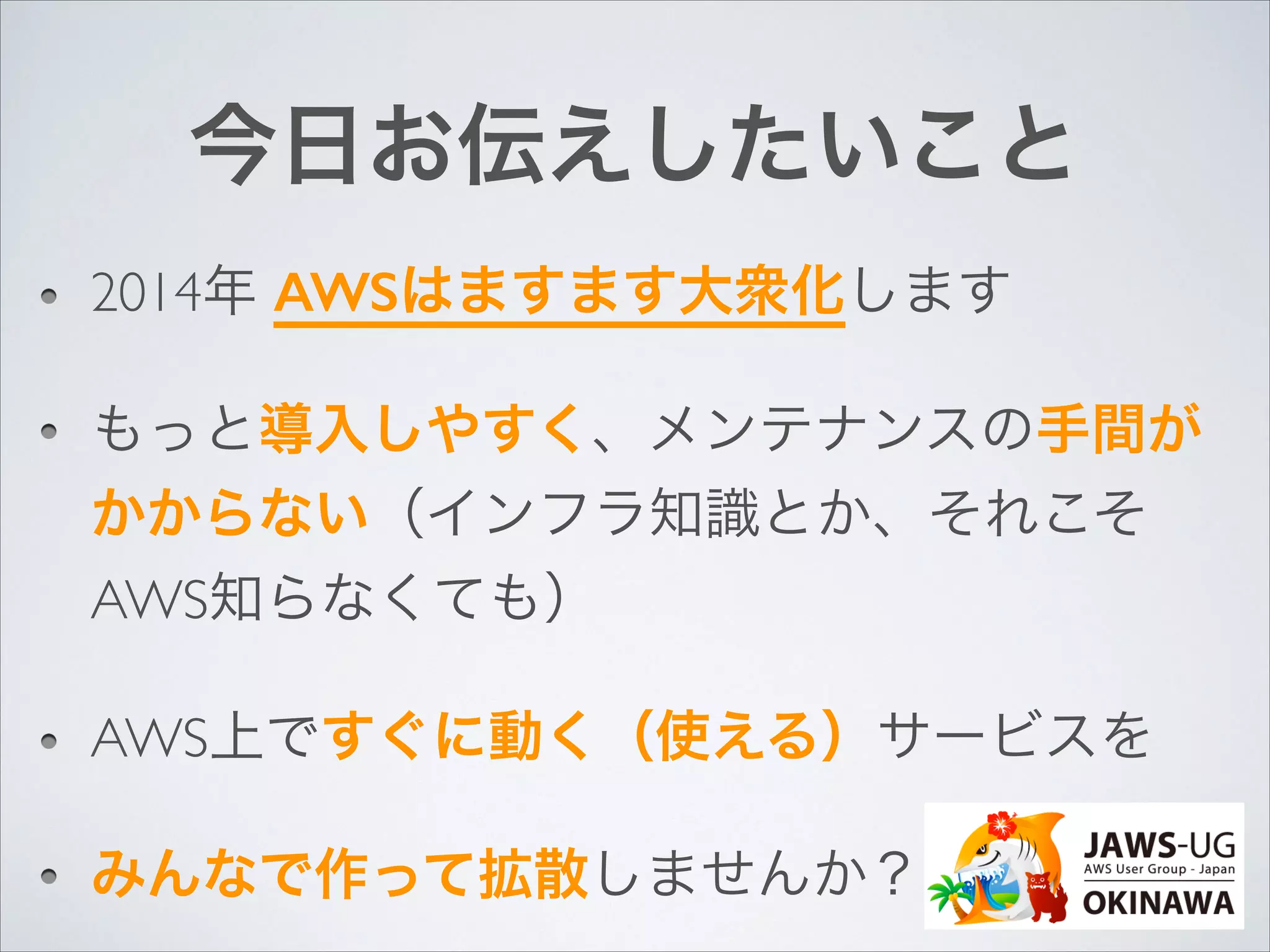 今日お伝えしたいこと
2014年 AWSはますます大衆化します	

もっと導入しやすく、メンテナンスの手間が
かからない（インフラ知識とか、それこそ
AWS知らなくても）	

AWS上ですぐに動く（使える）サービスを	

みんなで作って拡散しませんか？

 