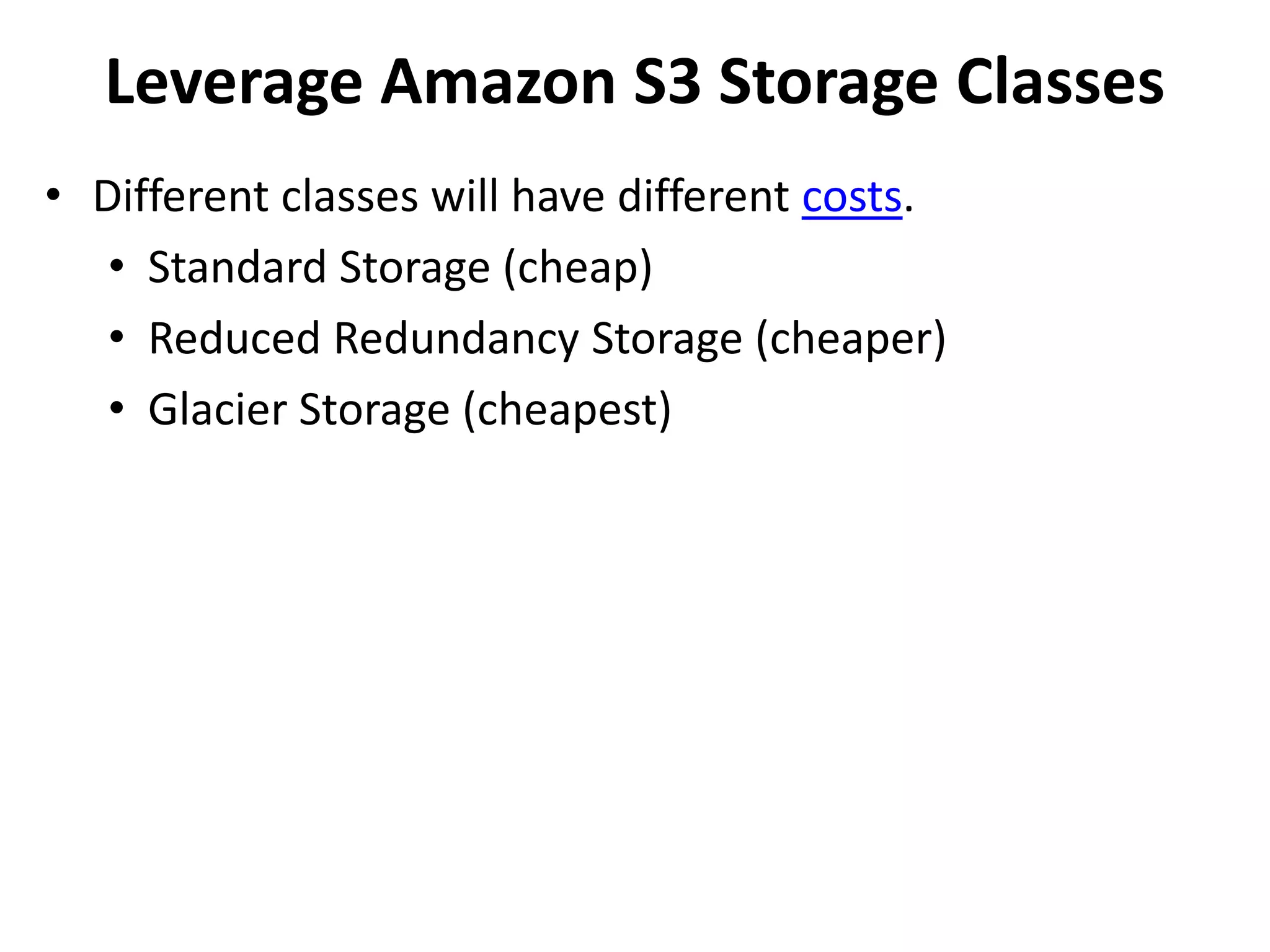 Leverage Amazon S3 Storage Classes 
• Different classes will have different costs. 
• Standard Storage (cheap) 
• Reduced Redundancy Storage (cheaper) 
• Glacier Storage (cheapest) 
 