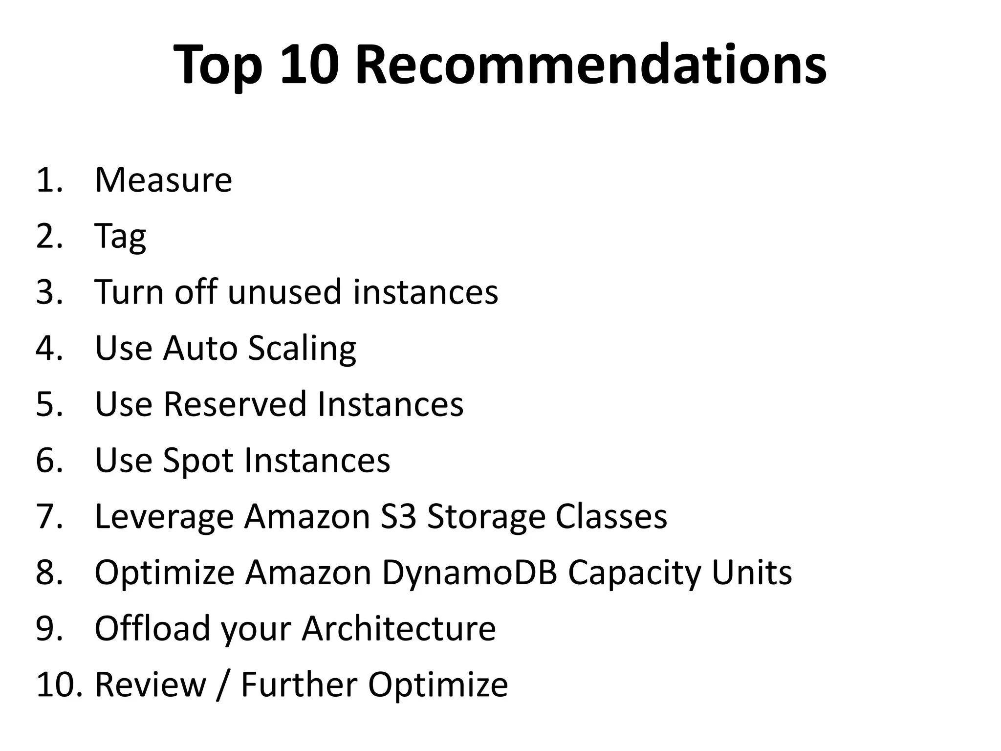 Top 10 Recommendations 
1. Measure 
2. Tag 
3. Turn off unused instances 
4. Use Auto Scaling 
5. Use Reserved Instances 
6. Use Spot Instances 
7. Leverage Amazon S3 Storage Classes 
8. Optimize Amazon DynamoDB Capacity Units 
9. Offload your Architecture 
10. Review / Further Optimize 
 