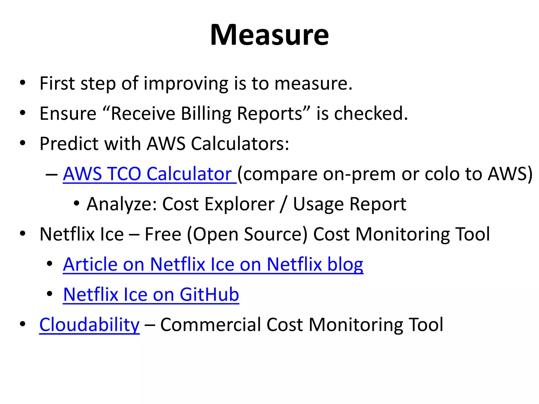 Measure 
• First step of improving is to measure. 
• Ensure “Receive Billing Reports” is checked. 
• Predict with AWS Calculators: 
– AWS TCO Calculator (compare on-prem or colo to AWS) 
• Analyze: Cost Explorer / Usage Report 
• Netflix Ice – Free (Open Source) Cost Monitoring Tool 
• Article on Netflix Ice on Netflix blog 
• Netflix Ice on GitHub 
• Cloudability – Commercial Cost Monitoring Tool 
 