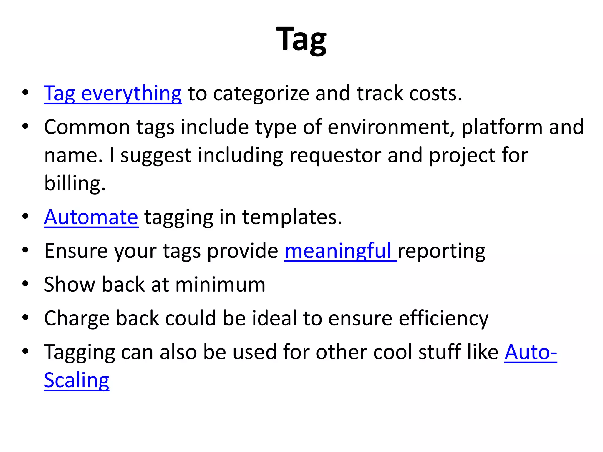 Tag 
• Tag everything to categorize and track costs. 
• Common tags include type of environment, platform and 
name. I suggest including requestor and project for 
billing. 
• Automate tagging in templates. 
• Ensure your tags provide meaningful reporting 
• Show back at minimum 
• Charge back could be ideal to ensure efficiency 
• Tagging can also be used for other cool stuff like Auto- 
Scaling 
 