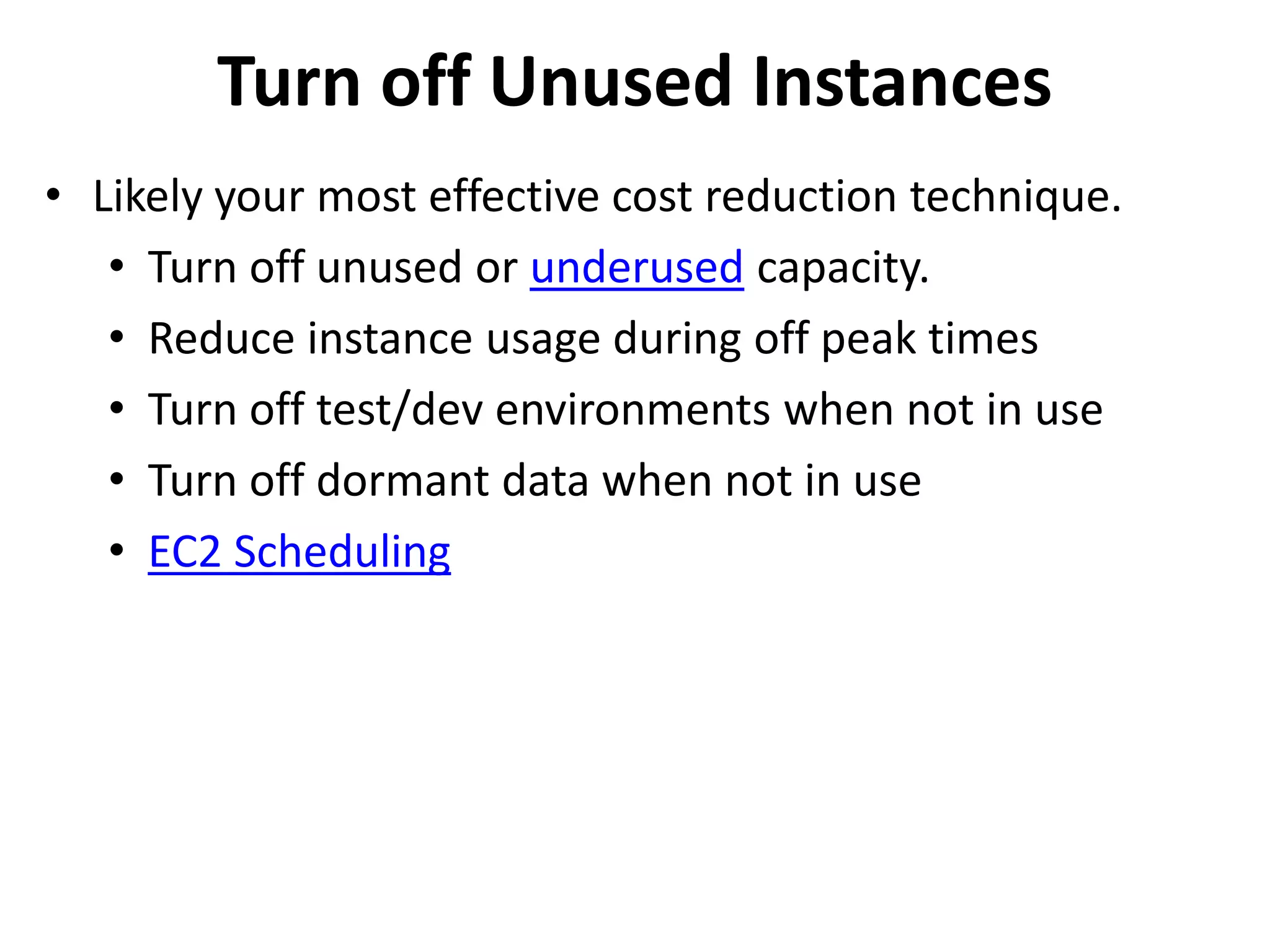 Turn off Unused Instances 
• Likely your most effective cost reduction technique. 
• Turn off unused or underused capacity. 
• Reduce instance usage during off peak times 
• Turn off test/dev environments when not in use 
• Turn off dormant data when not in use 
• EC2 Scheduling 
 