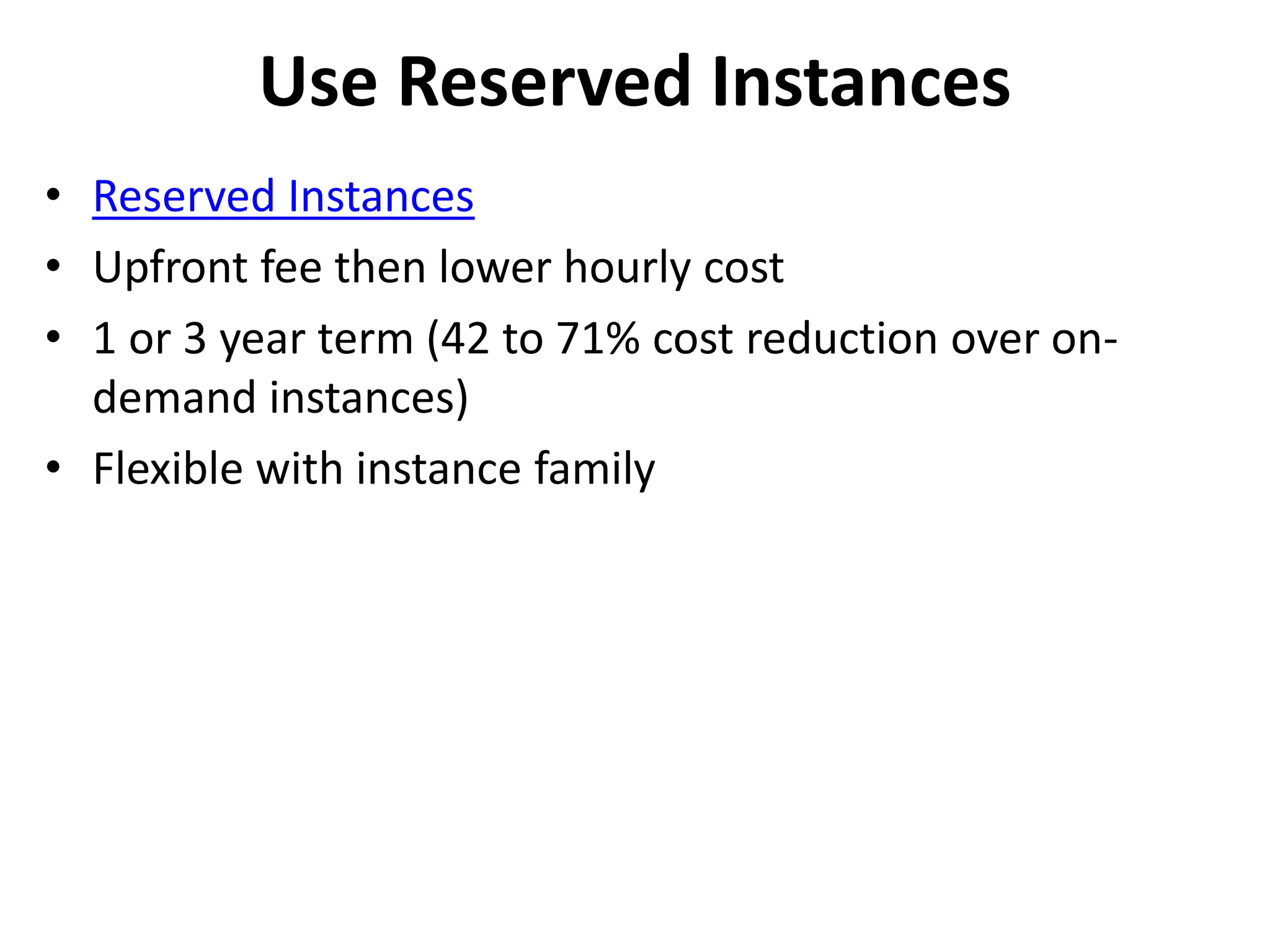 Use Reserved Instances 
• Reserved Instances 
• Upfront fee then lower hourly cost 
• 1 or 3 year term (42 to 71% cost reduction over on-demand 
instances) 
• Flexible with instance family 
 