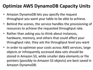 Optimize AWS DynamoDB Capacity Units 
• Amazon DynamoDB lets you specify the request 
throughput you want your table to be able to achieve. 
• Behind the scenes, the service handles the provisioning of 
resources to achieve the requested throughput rate. 
• Rather than asking you to think about instances, 
hardware, memory, and others that could affect your 
throughput rate, they ask the throughput level you want 
• In order to optimize your costs across AWS services, large 
objects or infrequently accessed data sets should be 
stored in Amazon S3, while smaller data elements or file 
pointers (possibly to Amazon S3 objects) are best saved in 
Amazon DynamoDB. 
 