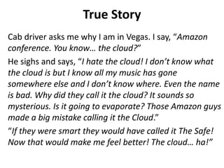 True Story 
Cab driver asks me why I am in Vegas. I say, “Amazon 
conference. You know… the cloud?” 
He sighs and says, “I hate the cloud! I don’t know what 
the cloud is but I know all my music has gone 
somewhere else and I don’t know where. Even the name 
is bad. Why did they call it the cloud? It sounds so 
mysterious. Is it going to evaporate? Those Amazon guys 
made a big mistake calling it the Cloud.” 
“If they were smart they would have called it The Safe! 
Now that would make me feel better! The cloud… ha!” 
 
