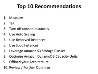 Top 10 Recommendations 
1. Measure 
2. Tag 
3. Turn off unused instances 
4. Use Auto Scaling 
5. Use Reserved Instances 
6. Use Spot Instances 
7. Leverage Amazon S3 Storage Classes 
8. Optimize Amazon DynamoDB Capacity Units 
9. Offload your Architecture 
10. Review / Further Optimize 
 