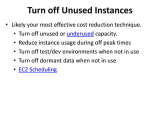 Turn off Unused Instances 
• Likely your most effective cost reduction technique. 
• Turn off unused or underused capacity. 
• Reduce instance usage during off peak times 
• Turn off test/dev environments when not in use 
• Turn off dormant data when not in use 
• EC2 Scheduling 
 