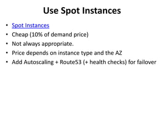 Use Spot Instances 
• Spot Instances 
• Cheap (10% of demand price) 
• Not always appropriate. 
• Price depends on instance type and the AZ 
• Add Autoscaling + Route53 (+ health checks) for failover 
 