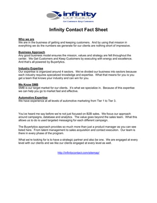 Infinity Contact Fact Sheet
Who we are
We are in the business of getting and keeping customers. And by using that mission in
everything we do the numbers we generate for our clients are nothing short of impressive.
Business Approach
Any good business model ensures the mission, values and strategy are felt throughout the
center. We Get Customers and Keep Customers by executing with energy and excellence.
And that’s all powered by Buyerlytics.
Industry Expertise
Our expertise is organized around 4 sectors. We’ve divided our business into sectors because
each industry requires specialized knowledge and expertise. What that means for you is you
get a team that knows your industry and can win for you.
We Know SMB
SMB is our target market for our clients. It’s what we specialize in. Because of this expertise
we can help you go to market fast and effective.
Automotive Expertise
We have experience at all levels of automotive marketing from Tier 1 to Tier 3.

You’ve heard me say before we’re not just focused on B2B sales. We focus our approach
around campaigns, database and analytics. The value goes beyond the sales team. What this
allows us to do is used targeted messaging for each different campaign.
The Buyerlytics approach provides so much more than just a product manager as you can see
listed here. From talent management to sales acquisition and contact execution. Our team is
there in every phase of the program.
What we’re looking for is to have a strategic partner and also be one. We are engaged at every
level with our clients and we like our clients engaged at every level as well.

http://infinitycontact.com/sitemap/

 