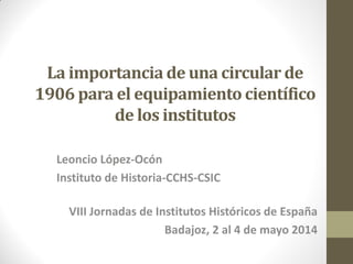 La importancia de una circular de
1906 para el equipamiento científico
de los institutos
Leoncio López-Ocón
Instituto de Historia-CCHS-CSIC
VIII Jornadas de Institutos Históricos de España
Badajoz, 2 al 4 de mayo 2014
 