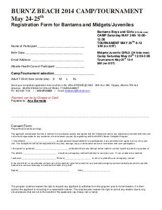 BURN’Z BEACH 2014 CAMP/TOURNAMENT
May 24-25th
Registration Form for Bantams and Midgets/Juveniles
Bantams Boys and Girls (24 kids max)
CAMP Saturday MAY 24th 10:00-
12:30
TOURNAMENT MAY 25TH
8-12
Name of Participant _____________________________ $80 (no GST)
Birth Date: ___________________________________ Midgets/Juvenile GIRLS (24 kids max)
Camp Saturday May 24th
12:30-3:00
Email Address: ________________________________ Tournament May 25th
12-4
$80 (no GST)
Alberta Health Care of Participant __________________
Camp/Tournament selection_________________________
Adult T-Shirt Size (circle one): S M L XL
Send your completed registration form and fee to the VOLLEYDOME @ 2825 - 24th Ave. NW, Calgary, Alberta T2N 4L6
Attention: BURN’Z BEACH VOLLEYBALL TOURNAMENT
Ph: 403-620-7103 / : 403-375-0600 / email: dobleana@hotmail.com
Payment can be by Cheque or Cash
Payable to: Ana Burnside
_____________________________________________________________________________________________________________________
Consent Form:
Please Read Carefully and Sign;
The applicant understands that risk is inherent in any physical activity and agrees that the Volleydome and/or any individual connected with them will
not be held responsible for any accidents or loss however caused. By registering with the BURN’Z Beach Volleyball Program
I, (the athlete) __________________________ accept personal responsibility for my participation in any activities and I agree to do so at my own
risk. The Volleydome will not be responsible for any loss, damage, injury or ambulance service in connection with such participation.
I (the parent or guardian) ____________________________ understand that every attempt will be made to contact myself as parent or guardian of
The athlete _____________________________ should any emergency medical treatment or services occur. If I am unable to be reached,
I authorize _____________________________ Phone #______________________ to act on my behalf as an emergency contact.
In the event that I or my alternate contact can not be reached, I give full consent for any licensed emergency service/medical personnel to provide
treatment or service necessary to maintain the health of my child:
Signed____________________________________________ Date________________________
The program coaches reserve the right to request any applicant to withdraw from the program prior to its termination, if in their
opinion the applicant is not acting in a reasonable manner. The coaches also reserve the right to cancel any session due to any
circumstances that are not to the benefit of the applicants (eg. Heavy rain or wind).
 