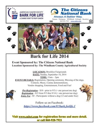 Bark for Life 2014
Event Sponsored by: The Citizens National Bank
Location Sponsored by: The Windham County Agricultural Society
LOCATION: Brooklyn Fairgrounds
DATE: Sunday, September 14, 2014
TIME: 11am – 3pm
EVENT DETAILS: Registration, Opening ceremony, Blessing of the dogs,
Contests, Music, Canine demonstrations,
Vendor shopping, Entertainment, Food and Fun!
Pre-Registration - $10 - prior to 9/3 (= one person/one dog)
Registration - $15 from 9/3 thru 9/14 (= one person/one dog)
Entry Fee - $5 - Participants without a dog (12 and under free)
Follow us on Facebook:
https://www.facebook.com/#!/bark.forlife.1
VisitVisit www.cnbct.comwww.cnbct.com for registration forms and more detail.for registration forms and more detail.
or call 860-928-7921or call 860-928-7921
Putnam Thompson Woodstock Killingly Brooklyn
860-928-7921 www.cnbct.com
 