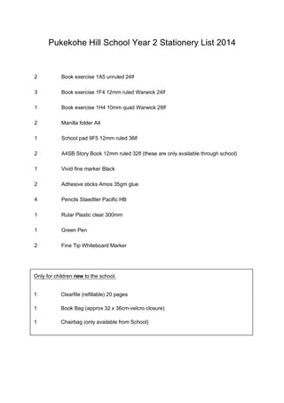 Pukekohe Hill School Year 2 Stationery List 2014

2

Book exercise 1A5 unruled 24lf

3

Book exercise 1F4 12mm ruled Warwick 24lf

1

Book exercise 1H4 10mm quad Warwick 28lf

2

Manilla folder A4

1

School pad 9F5 12mm ruled 36lf

2

A4SB Story Book 12mm ruled 32lf (these are only available through school)

1

Vivid fine marker Black

2

Adhesive sticks Amos 35gm glue

4

Pencils Staedtler Pacific HB

1

Rular Plastic clear 300mm

1

Green Pen

2

Fine Tip Whiteboard Marker

Only for children new to the school.
1

Clearfile (refillable) 20 pages

1

Book Bag (approx 32 x 36cm-velcro closure)

1

Chairbag (only available from School)

 