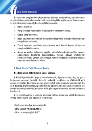 GELİR İDARASİ BAŞKANLIĞI

Basit usulde vergilendirme kapsamında bulunan mükelleflere, gerçek usulde
vergilendirilen mükelleflerden farklı bir takım kolaylıklar sağlanmıştır. Basit usulde
vergilendirmenin sağladığı bazı kolaylıklar şunlardır:
●●

Defter tutulmaz.

●●

Vergi tevkifatı yapılmaz ve muhtasar beyanname verilmez.

●●

Geçici vergi ödenmez.

●●

Basit usulde vergilendirilen mükelleflerin teslim ve hizmetleri katma değer
vergisinden istisnadır.

●●

Ticari kazancın tespitinde amortismana tabi iktisadi kıymet alışları ve
satışları dikkate alınmaz.

●●

Alınan ve verilen belgelerin kayıtları mükelleflerin bağlı oldukları meslek
odalarındaki bürolarda tutulmaktadır. Ancak, isteyen mükellefler
kayıtlarını hiçbir yerden izin almadan kendileri tutabilecekleri gibi meslek
mensuplarına da tutturabilirler.

1. Basit Usule Tabi Olmanın Şartları
1.1. Basit Usule Tabi Olmanın Genel Şartları
1. Kendi işinde bilfiil çalışmak veya bulunmak, (işinde yardımcı işçi ve çırak
kullanmak, seyahat, hastalık, ihtiyarlık, askerlik, tutukluluk ve hükümlülük gibi
zaruri ayrılmalar dolayısıyla geçici olarak bilfiil işinin başında bulunmamak bu
şartı bozmaz. Ölüm halinde, iş sahibinin dul eşi veya küçük çocukları namına işe
devam olunduğu takdirde, bunların bilfiil işin başında bulunup bulunmamalarına
bakılmaz.)
2. İşyeri mülkiyetinin iş sahibine ait olması halinde emsal kira bedeli, kiralanmış
olması halinde yıllık kira bedelinin toplamının;
büyükşehir belediye sınırları içinde;
- 2013 takvim yılı için 5.300 TL
- 2014 takvim yılı için 5.500 TL

2

 