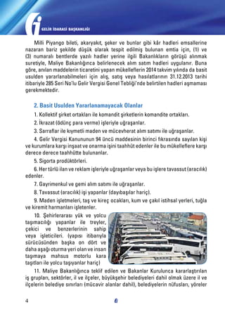 GELİR İDARASİ BAŞKANLIĞI

Milli Piyango bileti, akaryakıt, şeker ve bunlar gibi kâr hadleri emsallerine
nazaran bariz şekilde düşük olarak tespit edilmiş bulunan emtia için, (1) ve
(3) numaralı bentlerde yazılı hadler yerine ilgili Bakanlıkların görüşü alınmak
suretiyle, Maliye Bakanlığınca belirlenecek alım satım hadleri uygulanır. Buna
göre, anılan maddelerin ticaretini yapan mükelleflerin 2014 takvim yılında da basit
usulden yararlanabilmeleri için alış, satış veya hasılatlarının 31.12.2013 tarihi
itibariyle 285 Seri No’lu Gelir Vergisi Genel Tebliği’nde belirtilen hadleri aşmaması
gerekmektedir.

2. Basit Usulden Yararlanamayacak Olanlar
1. Kollektif şirket ortakları ile komandit şirketlerin komandite ortakları.
2. İkrazat (ödünç para verme) işleriyle uğraşanlar.
3. Sarraflar ile kıymetli maden ve mücevherat alım satımı ile uğraşanlar.
4. Gelir Vergisi Kanununun 94 üncü maddesinin birinci fıkrasında sayılan kişi
ve kurumlara karşı inşaat ve onarma işini taahhüt edenler ile bu mükelleflere karşı
derece derece taahhütte bulunanlar.
5. Sigorta prodüktörleri.
6. Her türlü ilan ve reklam işleriyle uğraşanlar veya bu işlere tavassut (aracılık)
edenler.
7. Gayrimenkul ve gemi alım satımı ile uğraşanlar.
8. Tavassut (aracılık) işi yapanlar (dayıbaşılar hariç).
9. Maden işletmeleri, taş ve kireç ocakları, kum ve çakıl istihsal yerleri, tuğla
ve kiremit harmanları işletenler.
10. Şehirlerarası yük ve yolcu
taşımacılığı yapanlar ile treyler,
çekici ve benzerlerinin sahip
veya işleticileri. (yapısı itibarıyla
sürücüsünden başka on dört ve
daha aşağı oturma yeri olan ve insan
taşımaya mahsus motorlu kara
taşıtları ile yolcu taşıyanlar hariç)
11. Maliye Bakanlığınca teklif edilen ve Bakanlar Kurulunca kararlaştırılan
iş grupları, sektörler, il ve ilçeler, büyükşehir belediyeleri dahil olmak üzere il ve
ilçelerin belediye sınırları (mücavir alanlar dahil), belediyelerin nüfusları, yöreler
4

 