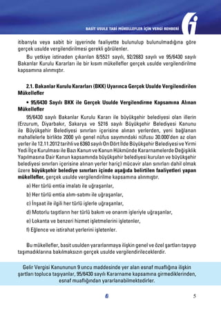 BASİT USULE TABİ MÜKELLEFLER İÇİN VERGİ REHBERİ

itibarıyla veya sabit bir işyerinde faaliyette bulunulup bulunulmadığına göre
gerçek usulde vergilendirilmesi gerekli görülenler.
Bu yetkiye istinaden çıkarılan 8/5521 sayılı, 92/2683 sayılı ve 95/6430 sayılı
Bakanlar Kurulu Kararları ile bir kısım mükellefler gerçek usulde vergilendirilme
kapsamına alınmıştır.
2.1. Bakanlar Kurulu Kararları (BKK) Uyarınca Gerçek Usulde Vergilendirilen
Mükellefler
• 95/6430 Sayılı BKK ile Gerçek Usulde Vergilendirme Kapsamına Alınan
Mükellefler
95/6430 sayılı Bakanlar Kurulu Kararı ile büyükşehir belediyesi olan illerin
(Erzurum, Diyarbakır, Sakarya ve 5216 sayılı Büyükşehir Belediyesi Kanunu
ile Büyükşehir Belediyesi sınırları içerisine alınan yerlerden, yeni bağlanan
mahallelerle birlikte 2000 yılı genel nüfus sayımındaki nüfusu 30.000’den az olan
yerler ile 12.11.2012 tarihli ve 6360 sayılı On Dört İlde Büyükşehir Belediyesi ve Yirmi
Yedi İlçe Kurulması ile Bazı Kanun ve Kanun Hükmünde Kararnamelerde Değişiklik
Yapılmasına Dair Kanun kapsamında büyükşehir belediyesi kurulan ve büyükşehir
belediyesi sınırları içerisine alınan yerler hariç) mücavir alan sınırları dahil olmak
üzere büyükşehir belediye sınırları içinde aşağıda belirtilen faaliyetleri yapan
mükellefler, gerçek usulde vergilendirilme kapsamına alınmıştır.
a) Her türlü emtia imalatı ile uğraşanlar,
b) Her türlü emtia alım-satımı ile uğraşanlar,
c) İnşaat ile ilgili her türlü işlerle uğraşanlar,
d) Motorlu taşıtların her türlü bakım ve onarım işleriyle uğraşanlar,
e) Lokanta ve benzeri hizmet işletmelerini işletenler,
f) Eğlence ve istirahat yerlerini işletenler.
Bu mükellefler, basit usulden yararlanmaya ilişkin genel ve özel şartları taşıyıp
taşımadıklarına bakılmaksızın gerçek usulde vergilendirileceklerdir.
Gelir Vergisi Kanununun 9 uncu maddesinde yer alan esnaf muaflığına ilişkin
şartları topluca taşıyanlar, 95/6430 sayılı Kararname kapsamına girmediklerinden,
esnaf muaflığından yararlanabilmektedirler.
5

 