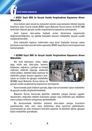 GELİR İDARASİ BAŞKANLIĞI

• 8/5521 Sayılı BKK ile Gerçek Usulde Vergilendirme Kapsamına Alınan
Mükellefler
Zirai mahsul satın alarak bu mahsulleri kısmen veya tamamen tüketici dışında
kalanlara satan ticaret erbabı 8/5521 sayılı Bakanlar Kurulu Kararı ile 01.01.1983
tarihinden itibaren gerçek usulde vergilendirme kapsamına alınmışlardır.
Canlı hayvan alım-satımı faaliyeti anılan Kararname kapsamında
değerlendirildiğinden, bu şekilde faaliyette bulunan mükellefler gerçek usulde
vergilendirilecektir.
Zirai mahsulün toptancı hallerinden veya ticari faaliyette bulunan sebze
komisyoncularından sonraki teslim aşamaları 8/5521 sayılı Kararname kapsamında
kalmamaktadır.
• 92/2683 Sayılı BKK ile Gerçek Usulde Vergilendirme Kapsamına Alınan
Mükellefler
Her türlü televizyon, video, radyo,
teyp, müzik seti, disk-çalar, kamera,
bilgisayar, soğutucu, çamaşır ve bulaşık
makinesi, elektrikli süpürge, elektronik
müzik aletleri, elektrikli dikiş makinesi ile
elektrikle çalışan benzeri eşyaların alımsatımı ve üretimi ile uğraşan mükellefler
92/2683 sayılı Bakanlar Kurulu Kararı ile
gerçek usulde vergilendirme kapsamına alınmışlardır.
Kararnamede yazılı malların yanında, diğer mal ve hizmetleri satan mükellefler
de gerçek usulde vergilendirilmektedir.
Bakanlar Kurulu Kararında belirtilen elektrikle çalışan benzeri eşyalar
ibaresinden, doğrudan elektrik enerjisiyle çalışan veya elektrikle şarj edildikten
sonra çalışan emtianın anlaşılması gerekmektedir.
Bu Kararnamede belirtilen emtianın alım-satımı yoluyla ticaretinin
yapılmasında, eski, yeni veya kullanılmış olma ayrımına gidilmeksizin,
kararnamede yer alan emtiaların ticaretini yapanlar ile belirtilen işlerle uğraşan
bütün mükellefler girmektedir.

6

 