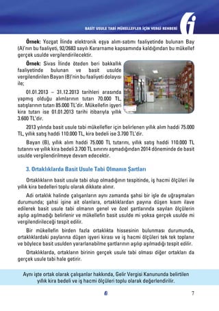 BASİT USULE TABİ MÜKELLEFLER İÇİN VERGİ REHBERİ

Örnek: Yozgat İlinde elektronik eşya alım-satımı faaliyetinde bulunan Bay
(A)’nın bu faaliyeti, 92/2683 sayılı Kararname kapsamında kaldığından bu mükellef
gerçek usulde vergilendirilecektir.
Örnek: Sivas İlinde öteden beri bakkallık
faaliyetinde bulunan ve basit usulde
vergilendirilen Bayan (B)’nin bu faaliyeti dolayısı
ile;
01.01.2013 – 31.12.2013 tarihleri arasında
yapmış olduğu alımlarının tutarı 70.000 TL,
satışlarının tutarı 85.000 TL’dir. Mükellefin işyeri
kira tutarı ise 01.01.2013 tarihi itibarıyla yıllık
3.600 TL’dir.
2013 yılında basit usule tabi mükellefler için belirlenen yıllık alım haddi 75.000
TL, yıllık satış haddi 110.000 TL, kira bedeli ise 3.700 TL’dir.
Bayan (B), yıllık alım haddi 75.000 TL tutarını, yıllık satış haddi 110.000 TL
tutarını ve yıllık kira bedeli 3.700 TL sınırını aşmadığından 2014 döneminde de basit
usulde vergilendirilmeye devam edecektir.

3. Ortaklıklarda Basit Usule Tabi Olmanın Şartları
Ortaklıkların basit usule tabi olup olmadığının tespitinde, iş hacmi ölçüleri ile
yıllık kira bedelleri toplu olarak dikkate alınır.
Adi ortaklık halinde çalışanların aynı zamanda şahsi bir işle de uğraşmaları
durumunda; şahsi işine ait olanlara, ortaklıklardan payına düşen kısım ilave
edilerek basit usule tabi olmanın genel ve özel şartlarında sayılan ölçülerin
aşılıp aşılmadığı belirlenir ve mükellefin basit usulde mi yoksa gerçek usulde mi
vergilendirileceği tespit edilir.
Bir mükellefin birden fazla ortaklıkta hissesinin bulunması durumunda,
ortaklıklardaki paylarına düşen işyeri kirası ve iş hacmi ölçüleri tek tek toplanır
ve böylece basit usulden yararlanabilme şartlarının aşılıp aşılmadığı tespit edilir.
Ortaklıklarda, ortakların birinin gerçek usule tabi olması diğer ortakları da
gerçek usule tabi hale getirir.
Aynı işte ortak olarak çalışanlar hakkında, Gelir Vergisi Kanununda belirtilen
yıllık kira bedeli ve iş hacmi ölçüleri toplu olarak değerlendirilir.
7

 