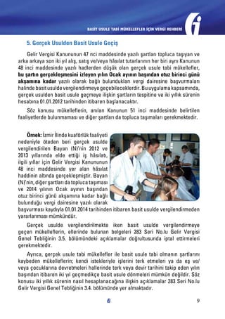 BASİT USULE TABİ MÜKELLEFLER İÇİN VERGİ REHBERİ

5. Gerçek Usulden Basit Usule Geçiş
Gelir Vergisi Kanununun 47 nci maddesinde yazılı şartları topluca taşıyan ve
arka arkaya son iki yıl alış, satış ve/veya hâsılat tutarlarının her biri aynı Kanunun
48 inci maddesinde yazılı hadlerden düşük olan gerçek usule tabi mükellefler,
bu şartın gerçekleşmesini izleyen yılın Ocak ayının başından otuz birinci günü
akşamına kadar yazılı olarak bağlı bulundukları vergi dairesine başvurmaları
halinde basit usulde vergilendirmeye geçebileceklerdir. Bu uygulama kapsamında,
gerçek usulden basit usule geçmeye ilişkin şartların tespitine ve iki yıllık sürenin
hesabına 01.01.2012 tarihinden itibaren başlanacaktır.
Söz konusu mükelleflerin, anılan Kanunun 51 inci maddesinde belirtilen
faaliyetlerde bulunmaması ve diğer şartları da topluca taşımaları gerekmektedir.
Örnek: İzmir İlinde kuaförlük faaliyeti
nedeniyle öteden beri gerçek usulde
vergilendirilen Bayan (N)’nin 2012 ve
2013 yıllarında elde ettiği iş hâsılatı,
ilgili yıllar için Gelir Vergisi Kanununun
48 inci maddesinde yer alan hâsılat
haddinin altında gerçekleşmiştir. Bayan
(N)’nin, diğer şartları da topluca taşıması
ve 2014 yılının Ocak ayının başından
otuz birinci günü akşamına kadar bağlı
bulunduğu vergi dairesine yazılı olarak
başvurması kaydıyla 01.01.2014 tarihinden itibaren basit usulde vergilendirmeden
yararlanması mümkündür.
Gerçek usulde vergilendirilmekte iken basit usulde vergilendirmeye
geçen mükelleflerin, ellerinde bulunan belgeleri 283 Seri No.lu Gelir Vergisi
Genel Tebliğinin 3.5. bölümündeki açıklamalar doğrultusunda iptal ettirmeleri
gerekmektedir.
Ayrıca, gerçek usule tabi mükellefler ile basit usule tabi olmanın şartlarını
kaybeden mükelleflerin; kendi istekleriyle işlerini terk etmeleri ya da eş ve/
veya çocuklarına devretmeleri hallerinde terk veya devir tarihini takip eden yılın
başından itibaren iki yıl geçmedikçe basit usule dönmeleri mümkün değildir. Söz
konusu iki yıllık sürenin nasıl hesaplanacağına ilişkin açıklamalar 283 Seri No.lu
Gelir Vergisi Genel Tebliğinin 3.4. bölümünde yer almaktadır.
9

 