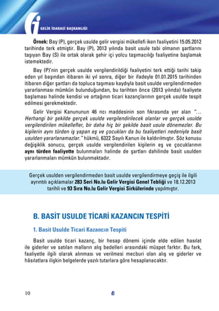 GELİR İDARASİ BAŞKANLIĞI

Örnek: Bay (P), gerçek usulde gelir vergisi mükellefi iken faaliyetini 15.05.2012
tarihinde terk etmiştir. Bay (P), 2013 yılında basit usule tabi olmanın şartlarını
taşıyan Bay (S) ile ortak olarak şehir içi yolcu taşımacılığı faaliyetine başlamak
istemektedir.
Bay (P)’nin gerçek usulde vergilendirildiği faaliyetini terk ettiği tarihi takip
eden yıl başından itibaren iki yıl sonra, diğer bir ifadeyle 01.01.2015 tarihinden
itibaren diğer şartları da topluca taşıması kaydıyla basit usulde vergilendirmeden
yararlanması mümkün bulunduğundan, bu tarihten önce (2013 yılında) faaliyete
başlaması halinde kendisi ve ortağının ticari kazançlarının gerçek usulde tespit
edilmesi gerekmektedir.
Gelir Vergisi Kanununun 46 ncı maddesinin son fıkrasında yer alan “…
Herhangi bir şekilde gerçek usulde vergilendirilecek olanlar ve gerçek usulde
vergilendirilen mükellefler, bir daha hiç bir şekilde basit usule dönemezler. Bu
kişilerin aynı türden iş yapan eş ve çocukları da bu faaliyetleri nedeniyle basit
usulden yararlanamazlar.” hükmü, 6322 Sayılı Kanun ile kaldırılmıştır. Söz konusu
değişiklik sonucu, gerçek usulde vergilendirilen kişilerin eş ve çocuklarının
aynı türden faaliyette bulunmaları halinde de şartları dahilinde basit usulden
yararlanmaları mümkün bulunmaktadır.
Gerçek usulden vergilendirmeden basit usulde vergilendirmeye geçiş ile ilgili
ayrıntılı açıklamalar 283 Seri No.lu Gelir Vergisi Genel Tebliği ve 18.12.2013
tarihli ve 93 Sıra No.lu Gelir Vergisi Sirkülerinde yapılmıştır.

B. BASİT USULDE TİCARİ KAZANCIN TESPİTİ
1. Basit Usulde Ticari Kazancın Tespiti
Basit usulde ticari kazanç, bir hesap dönemi içinde elde edilen hasılat
ile giderler ve satılan malların alış bedelleri arasındaki müspet farktır. Bu fark,
faaliyetle ilgili olarak alınması ve verilmesi mecburi olan alış ve giderler ve
hâsılatlara ilişkin belgelerde yazılı tutarlara göre hesaplanacaktır.

10

 