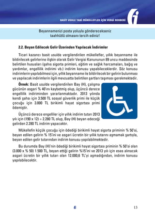 BASİT USULE TABİ MÜKELLEFLER İÇİN VERGİ REHBERİ

Beyannamenizi posta yoluyla gönderecekseniz
taahhütlü olmasını tercih ediniz!
2.2. Beyan Edilecek Gelir Üzerinden Yapılacak İndirimler
Ticari kazancı basit usulde vergilendirilen mükellefler, yıllık beyanname ile
bildirilecek gelirlerine ilişkin olarak Gelir Vergisi Kanununun 89 uncu maddesinde
belirtilen hususları (şahıs sigorta primleri, eğitim ve sağlık harcamaları, bağış ve
yardımlar, engellilik indirimi vb.) indirim konusu yapabileceklerdir. Söz konusu
indirimlerin yapılabilmesi için, yıllık beyanname ile bildirilecek bir gelirin bulunması
ve yapılacak indirimlerin ilgili mevzuatta belirtilen şartları taşıması gerekmektedir.
Örnek: Basit usulde vergilendirilen Bay (H), çalışma
gücünün asgari % 40’ını kaybetmiş olup, üçüncü derece
engellilik indiriminden yararlanmaktadır. 2013 yılında
kendi şahsı için 3.500 TL sosyal güvenlik primi ile küçük
çocuğu için 3.000 TL birikimli hayat sigortası primi
ödemiştir.
Üçüncü derece engelliler için yıllık indirim tutarı 2013
yılı için (190 x 12) = 2.280 TL olup, Bay (H) beyan edeceği
gelirden 2.280 TL indirim yapacaktır.
Mükellefin küçük çocuğu için ödediği birikimli hayat sigorta priminin % 50’si,
beyan edilen gelirin % 15’ini ve asgari ücretin bir yıllık tutarını aşmamak şartıyla,
beyan edilen gelir tutarından indirim konusu yapılabilmektedir.
Bu durumda Bay (H)’nin ödediği birikimli hayat sigortası priminin % 50’si olan
(3.000 x % 50) 1.500 TL, beyan ettiği gelirin %15’ini ve 2013 yılı için esas alınacak
asgari ücretin bir yıllık tutarı olan 12.000,6 TL’yi aşmadığından, indirim konusu
yapılabilecektir.

13

 