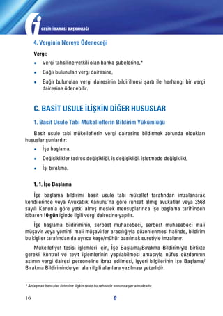 GELİR İDARASİ BAŞKANLIĞI

4. Verginin Nereye Ödeneceği
Vergi;
●●

Vergi tahsiline yetkili olan banka şubelerine,*

●●

Bağlı bulunulan vergi dairesine,

●●

Bağlı bulunulan vergi dairesinin bildirilmesi şartı ile herhangi bir vergi
dairesine ödenebilir.

C. BASİT USULE İLİŞKİN DİĞER HUSUSLAR
1. Basit Usule Tabi Mükelleflerin Bildirim Yükümlüğü
Basit usule tabi mükelleflerin vergi dairesine bildirmek zorunda oldukları
hususlar şunlardır:
●●

İşe başlama,

●●

Değişiklikler (adres değişikliği, iş değişikliği, işletmede değişiklik),

●●

İşi bırakma.

1. 1. İşe Başlama
İşe başlama bildirimi basit usule tabi mükellef tarafından imzalanarak
kendilerince veya Avukatlık Kanunu’na göre ruhsat almış avukatlar veya 3568
sayılı Kanun’a göre yetki almış meslek mensuplarınca işe başlama tarihinden
itibaren 10 gün içinde ilgili vergi dairesine yapılır.
İşe başlama bildiriminin, serbest muhasebeci, serbest muhasebeci mali
müşavir veya yeminli mali müşavirler aracılığıyla düzenlenmesi halinde, bildirim
bu kişiler tarafından da ayrıca kaşe/mühür basılmak suretiyle imzalanır.
Mükellefiyet tesisi işlemleri için, İşe Başlama/Bırakma Bildirimiyle birlikte
gerekli kontrol ve teyit işlemlerinin yapılabilmesi amacıyla nüfus cüzdanının
aslının vergi dairesi personeline ibraz edilmesi, işyeri bilgilerinin İşe Başlama/
Bırakma Bildiriminde yer alan ilgili alanlara yazılması yeterlidir.
* Anlaşmalı bankalar listesine ilişkin tablo bu rehberin sonunda yer almaktadır.

16

 