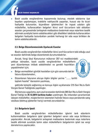 GELİR İDARASİ BAŞKANLIĞI

●●

Basit usulde vergilendirme kapsamında bulunup, meslek odalarına üye
kayıtları yapılamayan, traktörle nakliyecilik yapanlar, hususi oto ile ticari
faaliyette bulunanlar, biçerdöver işletmecileri ile inşaat ustaları gibi
mükellefler, kullanacakları belgeleri ikinci sınıf tüccarların tabi oldukları
esaslar çerçevesinde (anlaşmalı matbaalara bastırmak veya noterlere tasdik
ettirmek suretiyle) temin edebilecekleri gibi diledikleri takdirde kullanacakları
belgeleri faaliyette bulundukları yerdeki herhangi bir oda veya birlikten de
temin edebileceklerdir.
2.3. Belge Düzenlenmesinde Uyulacak Esaslar

Basit usulde vergilendirilen mükellefler ikinci sınıf tüccarların tabi olduğu usul
ve esaslar dahilinde belge düzenlemek durumundadırlar.
Ancak; Vergi Usul Kanununun mükerrer 257 nci maddesindeki
yetkiye istinaden, basit usulde vergilendirilen mükelleflerin
yeni düzenlemeye intibak edebilmeleri ve gerekli hazırlıkları
yapabilmeleri için;
●●

Belge vermedikleri günlük hasılatları için gün sonunda tek bir
fatura düzenlemeleri,

●●

Düzenlenen faturanın alıcıya ilişkin bilgiler yerine “........ tarihli
toplam hasılat” ibaresinin yazılması,

şeklinde kolaylık sağlanmış ve konuya ilişkin açıklamalar 215 Seri No.lu Gelir
Vergisi Genel Tebliğinde yapılmıştır.
Söz konusu uygulama, aynı usul ve esaslar dahilinde 285 Seri No.lu Gelir Vergisi
Genel Tebliği ile 31.12.2014 tarihine kadar uzatılmıştır. Bu imkandan yararlanmak
isteyen mükellefler, müşterilerinin istemeleri halinde fatura veya perakende satış
vesikası (dolmuş işletenler hariç) vermek zorundadırlar.
2.4. Belgelerin İptali
Basit usulde vergilendirilen mükelleflerden işlerini terk edenlerin
kullanmadıkları belgelerin iptal işlemleri belgeleri veren oda veya birliklerce
yapılacaktır. Ancak, belgelerini anlaşmalı matbaalara bastırmak veya noterlere
tasdik ettirmek suretiyle temin eden mükelleflerin belgelerinin iptali ise vergi
dairelerince yapılacaktır.
18

 