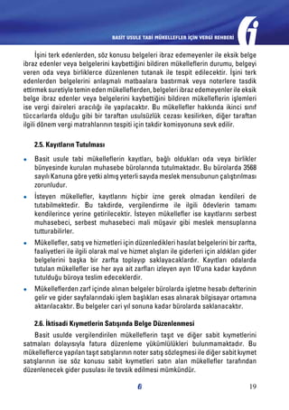 BASİT USULE TABİ MÜKELLEFLER İÇİN VERGİ REHBERİ

İşini terk edenlerden, söz konusu belgeleri ibraz edemeyenler ile eksik belge
ibraz edenler veya belgelerini kaybettiğini bildiren mükelleflerin durumu, belgeyi
veren oda veya birliklerce düzenlenen tutanak ile tespit edilecektir. İşini terk
edenlerden belgelerini anlaşmalı matbaalara bastırmak veya noterlere tasdik
ettirmek suretiyle temin eden mükelleflerden, belgeleri ibraz edemeyenler ile eksik
belge ibraz edenler veya belgelerini kaybettiğini bildiren mükelleflerin işlemleri
ise vergi daireleri aracılığı ile yapılacaktır. Bu mükellefler hakkında ikinci sınıf
tüccarlarda olduğu gibi bir taraftan usulsüzlük cezası kesilirken, diğer taraftan
ilgili dönem vergi matrahlarının tespiti için takdir komisyonuna sevk edilir.
2.5. Kayıtların Tutulması
●●

Basit usule tabi mükelleflerin kayıtları, bağlı oldukları oda veya birlikler
bünyesinde kurulan muhasebe bürolarında tutulmaktadır. Bu bürolarda 3568
sayılı Kanuna göre yetki almış yeterli sayıda meslek mensubunun çalıştırılması
zorunludur.

●●

İsteyen mükellefler, kayıtlarını hiçbir izne gerek olmadan kendileri de
tutabilmektedir. Bu takdirde, vergilendirme ile ilgili ödevlerin tamamı
kendilerince yerine getirilecektir. İsteyen mükellefler ise kayıtlarını serbest
muhasebeci, serbest muhasebeci mali müşavir gibi meslek mensuplarına
tutturabilirler.

●●

Mükellefler, satış ve hizmetleri için düzenledikleri hasılat belgelerini bir zarfta,
faaliyetleri ile ilgili olarak mal ve hizmet alışları ile giderleri için aldıkları gider
belgelerini başka bir zarfta toplayıp saklayacaklardır. Kayıtları odalarda
tutulan mükellefler ise her aya ait zarfları izleyen ayın 10’una kadar kaydının
tutulduğu büroya teslim edeceklerdir.

●●

Mükelleflerden zarf içinde alınan belgeler bürolarda işletme hesabı defterinin
gelir ve gider sayfalarındaki işlem başlıkları esas alınarak bilgisayar ortamına
aktarılacaktır. Bu belgeler cari yıl sonuna kadar bürolarda saklanacaktır.
2.6. İktisadi Kıymetlerin Satışında Belge Düzenlenmesi

Basit usulde vergilendirilen mükelleflerin taşıt ve diğer sabit kıymetlerini
satmaları dolayısıyla fatura düzenleme yükümlülükleri bulunmamaktadır. Bu
mükelleflerce yapılan taşıt satışlarının noter satış sözleşmesi ile diğer sabit kıymet
satışlarının ise söz konusu sabit kıymetleri satın alan mükellefler tarafından
düzenlenecek gider pusulası ile tevsik edilmesi mümkündür.
19

 