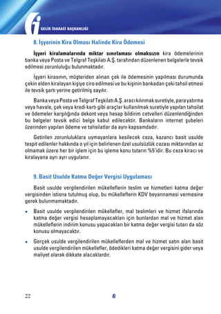 GELİR İDARASİ BAŞKANLIĞI

8. İşyerinin Kira Olması Halinde Kira Ödemesi
İşyeri kiralamalarında miktar sınırlaması olmaksızın kira ödemelerinin
banka veya Posta ve Telgraf Teşkilatı A.Ş. tarafından düzenlenen belgelerle tevsik
edilmesi zorunluluğu bulunmaktadır.
İşyeri kirasının, müşteriden alınan çek ile ödemesinin yapılması durumunda
çekin elden kiralayan kişiye ciro edilmesi ve bu kişinin bankadan çeki tahsil etmesi
ile tevsik şartı yerine getirilmiş sayılır.
Banka veya Posta ve Telgraf Teşkilatı A.Ş. aracı kılınmak suretiyle, para yatırma
veya havale, çek veya kredi kartı gibi araçlar kullanılmak suretiyle yapılan tahsilat
ve ödemeler karşılığında dekont veya hesap bildirim cetvelleri düzenlendiğinden
bu belgeler tevsik edici belge kabul edilecektir. Bankaların internet şubeleri
üzerinden yapılan ödeme ve tahsilatlar da aynı kapsamdadır.
Getirilen zorunluluklara uymayanlara kesilecek ceza, kazancı basit usulde
tespit edilenler hakkında o yıl için belirlenen özel usulsüzlük cezası miktarından az
olmamak üzere her bir işlem için bu işleme konu tutarın %5’idir. Bu ceza kiracı ve
kiralayana ayrı ayrı uygulanır.

9. Basit Usulde Katma Değer Vergisi Uygulaması
Basit usulde vergilendirilen mükelleflerin teslim ve hizmetleri katma değer
vergisinden istisna tutulmuş olup, bu mükelleflerin KDV beyannamesi vermesine
gerek bulunmamaktadır.
●●

Basit usulde vergilendirilen mükellefler, mal teslimleri ve hizmet ifalarında
katma değer vergisi hesaplamayacakları için bunlardan mal ve hizmet alan
mükelleflerin indirim konusu yapacakları bir katma değer vergisi tutarı da söz
konusu olmayacaktır.

●●

Gerçek usulde vergilendirilen mükelleflerden mal ve hizmet satın alan basit
usulde vergilendirilen mükellefler, ödedikleri katma değer vergisini gider veya
maliyet olarak dikkate alacaklardır.

22

 