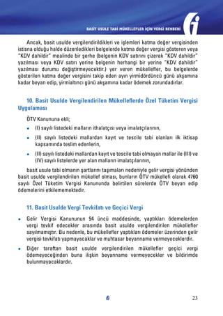 BASİT USULE TABİ MÜKELLEFLER İÇİN VERGİ REHBERİ

Ancak, basit usulde vergilendirildikleri ve işlemleri katma değer vergisinden
istisna olduğu halde düzenledikleri belgelerde katma değer vergisi gösteren veya
“KDV dahildir” mealinde bir şerhe (belgenin KDV satırını çizerek “KDV dahildir”
yazılması veya KDV satırı yerine belgenin herhangi bir yerine “KDV dahildir”
yazılması durumu değiştirmeyecektir.) yer veren mükellefler, bu belgelerde
gösterilen katma değer vergisini takip eden ayın yirmidördüncü günü akşamına
kadar beyan edip, yirmialtıncı günü akşamına kadar ödemek zorundadırlar.

10. Basit Usulde Vergilendirilen Mükelleflerde Özel Tüketim Vergisi
Uygulaması
ÖTV Kanununa ekli;
●●

(I) sayılı listedeki malların ithalatçısı veya imalatçılarının,

●●

(II) sayılı listedeki mallardan kayıt ve tescile tabi olanları ilk iktisap
kapsamında teslim edenlerin,

●●

(II) sayılı listedeki mallardan kayıt ve tescile tabi olmayan mallar ile (III) ve
(IV) sayılı listelerde yer alan malların imalatçılarının,

basit usule tabi olmanın şartlarını taşımaları nedeniyle gelir vergisi yönünden
basit usulde vergilendirilen mükellef olması, bunların ÖTV mükellefi olarak 4760
sayılı Özel Tüketim Vergisi Kanununda belirtilen sürelerde ÖTV beyan edip
ödemelerini etkilememektedir.

11. Basit Usulde Vergi Tevkifatı ve Geçici Vergi
●●

Gelir Vergisi Kanununun 94 üncü maddesinde, yaptıkları ödemelerden
vergi tevkif edecekler arasında basit usulde vergilendirilen mükellefler
sayılmamıştır. Bu nedenle, bu mükellefler yaptıkları ödemeler üzerinden gelir
vergisi tevkifatı yapmayacaklar ve muhtasar beyanname vermeyeceklerdir.

●●

Diğer taraftan basit usulde vergilendirilen mükellefler geçici vergi
ödemeyeceğinden buna ilişkin beyanname vermeyecekler ve bildirimde
bulunmayacaklardır.

23

 