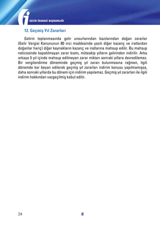 GELİR İDARASİ BAŞKANLIĞI

12. Geçmiş Yıl Zararları
Gelirin toplanmasında gelir unsurlarından bazılarından doğan zararlar
(Gelir Vergisi Kanununun 80 inci maddesinde yazılı diğer kazanç ve iratlardan
doğanlar hariç) diğer kaynakların kazanç ve iratlarına mahsup edilir. Bu mahsup
neticesinde kapatılmayan zarar kısmı, müteakip yılların gelirinden indirilir. Arka
arkaya 5 yıl içinde mahsup edilmeyen zarar miktarı sonraki yıllara devredilemez.
Bir vergilendirme döneminde geçmiş yıl zararı bulunmasına rağmen, ilgili
dönemde kar beyan edilerek geçmiş yıl zararları indirim konusu yapılmamışsa,
daha sonraki yıllarda bu dönem için indirim yapılamaz. Geçmiş yıl zararları ile ilgili
indirim hakkından vazgeçilmiş kabul edilir.

24

 