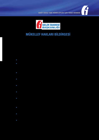 BASİT USULE TABİ MÜKELLEFLER İÇİN VERGİ REHBERİ

MÜKELLEF HAKLARI BİLDİRGESİ
Bu bildirge, Türk Gelir İdaresinin mükellef odaklı, kaliteli hizmet
sunma anlayışı içerisinde, saygılı ve dürüst olma temel ilkesiyle
çalışmaya, vergi ödemenin sadece bir yükümlülük değil vatandaş
olma ve sorgulama hakkı olduğu bilinciyle kendisinden hizmet alan
herkesi memnun etmeye ve sorunları çözmeye olan bağlılığını onaylar.
Bu nedenle;
•	 Açık, güvenilir, zamanında ve yeterli bilgi ile hizmet vereceğiz.
•	 Bilgi Edinme Hakkı Kanunu çerçevesinde öğrenmek istediğiniz
her bilgi için doğru insanlarla temasa geçmeniz konusunda sizleri
yönlendireceğiz.
•	 Vergi konusundaki gelişmeleri sürekli güncellenen internet
sayfamızla ve basılı yayınlarla sizlere en kısa zamanda duyuracağız.
•	 Ücretsiz e-posta sistemimize kaydolmanız durumunda vergisel
gelişmeleri kaynağından ve anında öğrenmiş olacaksınız.
•	 Şahsi ve gizli bilgilerinize saygılıyız. Bu bilgileri Vergi Usul Kanunu’nun
öngördüğü haller dışında açıklamayacağız ve kullanmayacağız.
•	 Vergi ile ilgili yükümlülüklerinizin yerine getirilmesinde sizlere her
türlü kolaylığı sağlayacağız.
•	 Yaptığımız işlemlerde ve gerçekleştirdiğimiz düzenlemelerde vergi
kanunlarının adil, hukuksal, tarafsız ve rekabeti koruyucu bir şekilde
uygulanmasını esas alacağız.
•	 Vergi incelemelerinde kanunları doğru, tarafsız ve tutarlı bir şekilde
uygulayacağız. İncelemenin her aşamasında sizi bilgilendireceğiz.
•	 Şikayetlerinizi gerçek kimlik ve iletişim bilgilerinizle iletmeniz halinde,
en kısa sürede sonuç ile beraber size döneceğiz.
•	 Sürekli olarak kendimizi yenileyecek, daha iyi hizmet sunmanın
arayışı içinde olacağız.

 