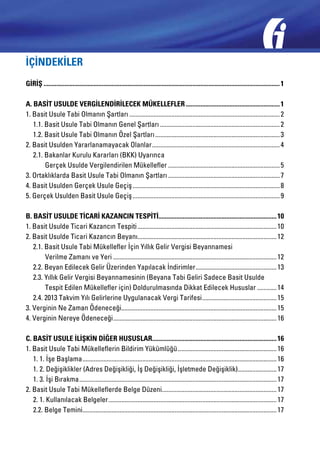 İÇİNDEKİLER
GİRİŞ................................................................................................................................................... 1
A. BASİT USULDE VERGİLENDİRİLECEK MÜKELLEFLER........................................................... 1
1. Basit Usule Tabi Olmanın Şartları.............................................................................................. 2
	 1.1. Basit Usule Tabi Olmanın Genel Şartları........................................................................... 2
	 1.2. Basit Usule Tabi Olmanın Özel Şartları.............................................................................. 3
2. Basit Usulden Yararlanamayacak Olanlar................................................................................ 4
	 2.1. Bakanlar Kurulu Kararları (BKK) Uyarınca
		 Gerçek Usulde Vergilendirilen Mükellefler...................................................................... 5
3. Ortaklıklarda Basit Usule Tabi Olmanın Şartları...................................................................... 7
4. Basit Usulden Gerçek Usule Geçiş............................................................................................ 8
5. Gerçek Usulden Basit Usule Geçiş............................................................................................ 9
B. BASİT USULDE TİCARİ KAZANCIN TESPİTİ......................................................................... 10
1. Basit Usulde Ticari Kazancın Tespiti....................................................................................... 10
2. Basit Usulde Ticari Kazancın Beyanı...................................................................................... 12
	 2.1. Basit Usule Tabi Mükellefler İçin Yıllık Gelir Vergisi Beyannamesi
		 Verilme Zamanı ve Yeri...................................................................................................... 12
	 2.2. Beyan Edilecek Gelir Üzerinden Yapılacak İndirimler................................................... 13
	 2.3. Yıllık Gelir Vergisi Beyannamesinin (Beyana Tabi Geliri Sadece Basit Usulde
		 Tespit Edilen Mükellefler için) Doldurulmasında Dikkat Edilecek Hususlar............. 14
	 2.4. 2013 Takvim Yılı Gelirlerine Uygulanacak Vergi Tarifesi............................................... 15
3. Verginin Ne Zaman Ödeneceği................................................................................................ 15
4. Verginin Nereye Ödeneceği...................................................................................................... 16
C. BASİT USULE İLİŞKİN DİĞER HUSUSLAR............................................................................. 16
1. Basit Usule Tabi Mükelleflerin Bildirim Yükümlüğü.............................................................. 16
	 1. 1. İşe Başlama......................................................................................................................... 16
	 1. 2. Değişiklikler (Adres Değişikliği, İş Değişikliği, İşletmede Değişiklik)......................... 17
	 1. 3. İşi Bırakma........................................................................................................................... 17
2. Basit Usule Tabi Mükelleflerde Belge Düzeni....................................................................... 17
	 2. 1. Kullanılacak Belgeler......................................................................................................... 17
	 2.2. Belge Temini......................................................................................................................... 17

 