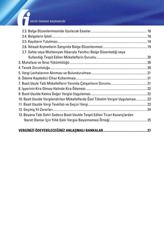 GELİR İDARASİ BAŞKANLIĞI

	 2.3. Belge Düzenlenmesinde Uyulacak Esaslar..................................................................... 18
	 2.4. Belgelerin İptali.................................................................................................................... 18
	 2.5. Kayıtların Tutulması............................................................................................................. 19
	 2.6. İktisadi Kıymetlerin Satışında Belge Düzenlenmesi...................................................... 19
	 2.7. Sahte veya Muhteviyatı İtibarıyla Yanıltıcı Belge Düzenlediği veya
		 Kullandığı Tespit Edilen Mükelleflerin Durumu.............................................................. 20
3. Muhafaza ve İbraz Yükümlülüğü.............................................................................................. 20
4. Tevsik Zorunluluğu...................................................................................................................... 20
5. Vergi Levhalarının Alınması ve Bulundurulması.................................................................... 21
6. Ödeme Kaydedici Cihaz Kullanılması...................................................................................... 21
7. Basit Usule Tabi Mükelleflerin Yanında Çalışanların Durumu............................................ 21
8. İşyerinin Kira Olması Halinde Kira Ödemesi........................................................................... 22
9. Basit Usulde Katma Değer Vergisi Uygulaması..................................................................... 22
10. Basit Usulde Vergilendirilen Mükelleflerde Özel Tüketim Vergisi Uygulaması.............. 23
11. Basit Usulde Vergi Tevkifatı ve Geçici Vergi........................................................................ 23
12. Geçmiş Yıl Zararları.................................................................................................................. 24
13. Beyana Tabi Geliri Sadece Basit Usulde Tespit Edilen Ticari Kazançlardan
	 İbaret Olanlar İçin Yıllık Gelir Vergisi Beyannamesi Örneği.............................................. 25
VERGİNİZİ ÖDEYEBİLECEĞİNİZ ANLAŞMALI BANKALAR...................................................... 27

 