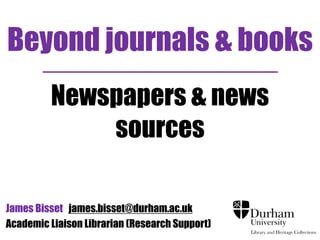 Beyond journals & books 
Newspapers & news 
sources 
James Bisset james.bisset@durham.ac.uk 
Academic Liaison Librarian (Research Support) 
 