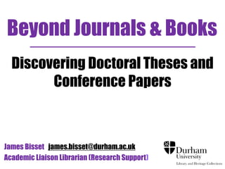 Beyond Journals & Books 
Discovering Doctoral Theses and 
Conference Papers 
James Bisset james.bisset@durham.ac.uk 
Academic Liaison Librarian (Research Support) 
 