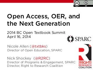 Open Access, OER, and
the Next Generation
Nick Shockey (@R2RC)
Director of Programs & Engagement, SPARC
Director, Right to Research Coalition
2014 BC Open Textbook Summit
April 16, 2014
!
Nicole Allen (@txtbks)
Director of Open Education, SPARC
 