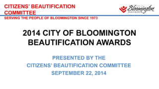 CITIZENS’ BEAUTIFICATION 
COMMITTEE 
SERVING THE PEOPLE OF BLOOMINGTON SINCE 1973 
2014 CITY OF BLOOMINGTON 
BEAUTIFICATION AWARDS 
PRESENTED BY THE 
CITIZENS’ BEAUTIFICATION COMMITTEE 
SEPTEMBER 22, 2014 
 