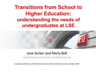 Transitions from School to 
Higher Education: 
understanding the needs of 
undergraduates at LSE 
Jane Secker and Maria Bell 
London School of Economics and Political Science 
European Conference of Information Literacy 2014: Dubrovnik, Croatia, October 2014 
 