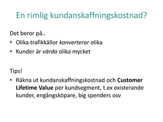 En rimlig kundanskaffningskostnad?
Det beror på..
• Olika trafikkällor konverterar olika
• Kunder är värda olika mycket
Tips!
• Räkna ut kundanskaffningskostnad och Customer
Lifetime Value per kundsegment, t.ex existerande
kunder, engångsköpare, big spenders osv
 
