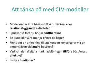 Att tänka på med CLV-modeller
• Modellen tar inte hänsyn till varumärkes- eller
relationsbyggande aktiviteter
• Spricker så fort du börjar snittberäkna
• En kund blir värd mer ju oftare de köper
• Finns det en anledning till att kunden konverterar via en
annons även vid andra besöket?
• Vad kan den digitala marknadsföringen tillföra bäst/mest
effektivt?
• I vilka situationer?
 
