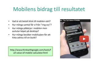 • Vad är ett betalt klick till mobilen värt?
• Hur många samtal får vi från ”ring oss”?
• Hur många påbörjar i mobilen men
avslutar köpet på desktop?
• Hur många besöker mobilsajten för att
hitta adress till en butik?
Mobilens bidrag till resultatet
http://www.thinkwithgoogle.com/tools/f
ull-value-of-mobile-calculator.html
 