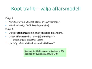 Köpt trafik – välja affärsmodell
Fråga 1
• När ska du välja CPM? (betala per 1000 visningar)
• När ska du välja CPC? (betala per klick)
Fråga 2
• Du tror att många kommer att klicka på din annons.
• Vilken affärsmodell (1) eller (2) blir billigast?
– om CPC är 10 kr och CPM är 100 kr?
• Hur hög måste klickfrekvensen i så fall vara?
Kostnad 1 = Klickfrekvens x visningar x CPC
Kostnad 2 = (Visningar/1000) x CPM
 