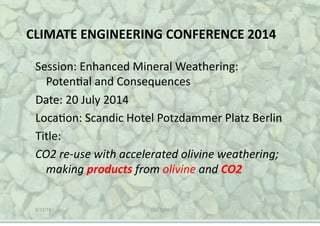 CLIMATE(ENGINEERING(CONFERENCE(2014(
Session:(Enhanced(Mineral(Weathering:(
Poten5al(and(Consequences(
Date:(20(July(2014(
Loca5on:(Scandic(Hotel(Potzdammer(Platz(Berlin(
Title:(
CO2$re'use$with$accelerated$olivine$weathering;$
making$products$from$olivine$and$CO2(
8/22/14( CEC(2014( 1(
 