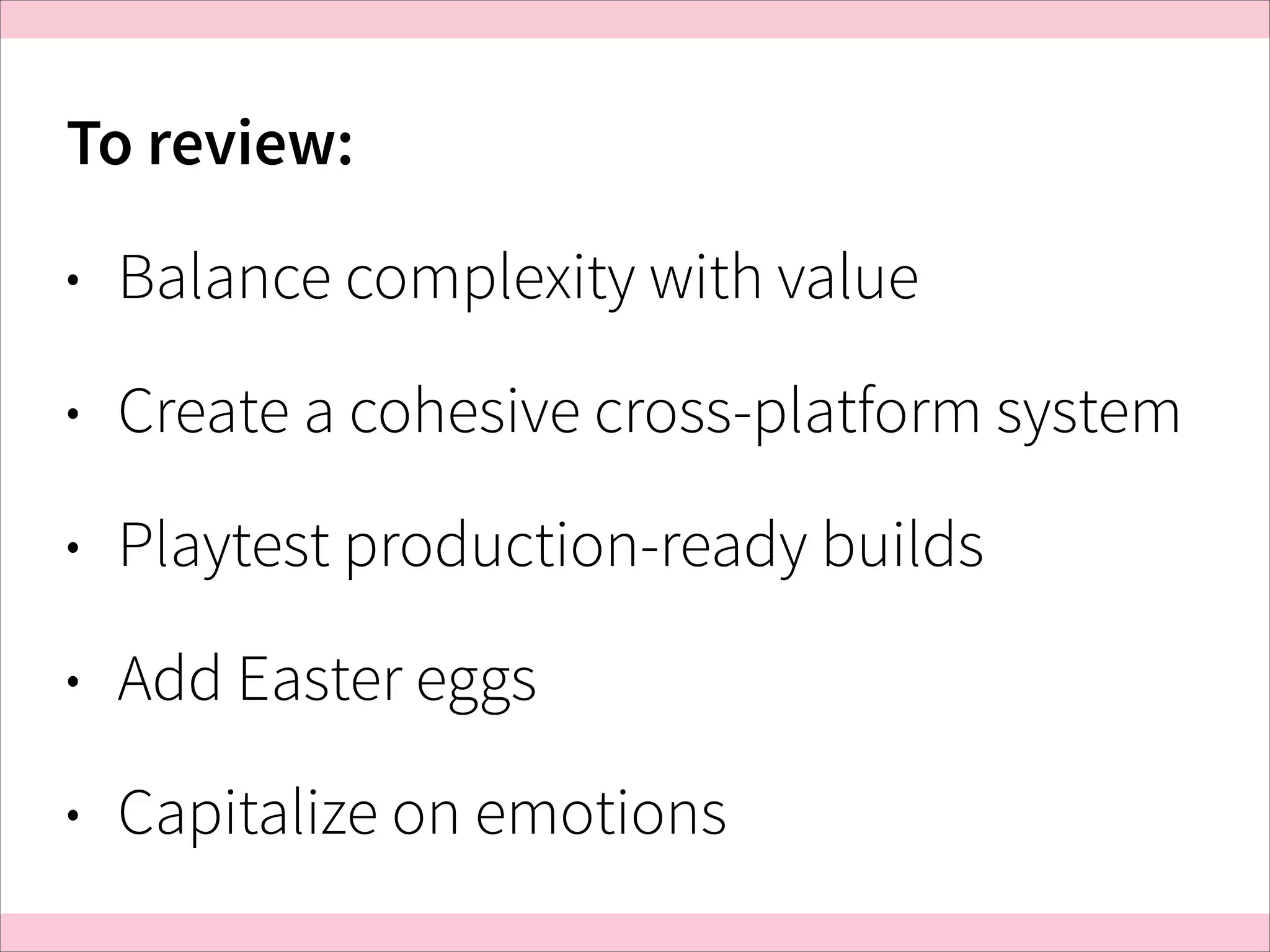 To review:
•

Balance complexity with value

•

Create a cohesive cross-platform system

•

Playtest production-ready builds

•

Add Easter eggs

•

Capitalize on emotions

 